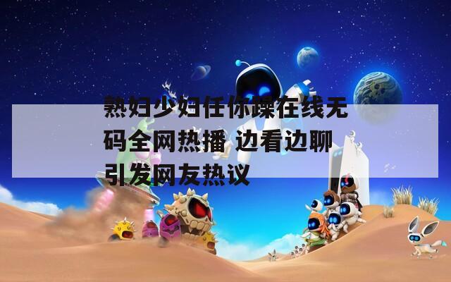 熟妇少妇任你躁在线无码全网热播 边看边聊引发网友热议