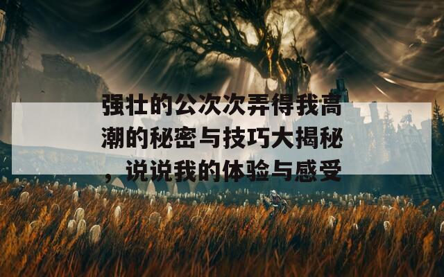 强壮的公次次弄得我高潮的秘密与技巧大揭秘，说说我的体验与感受