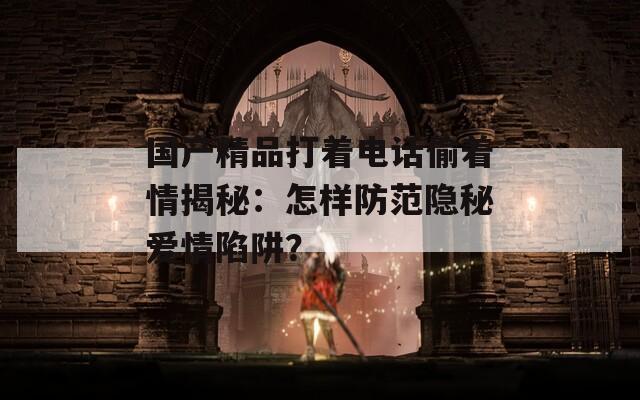 国产精品打着电话偷着情揭秘：怎样防范隐秘爱情陷阱？