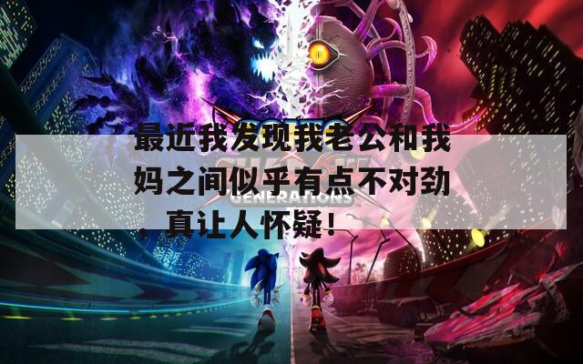 最近我发现我老公和我妈之间似乎有点不对劲，真让人怀疑！