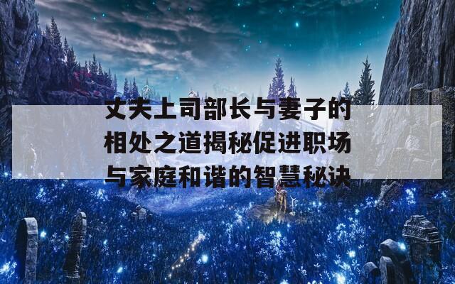 丈夫上司部长与妻子的相处之道揭秘促进职场与家庭和谐的智慧秘诀