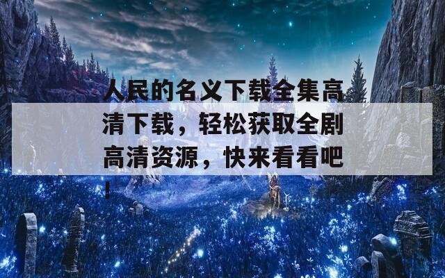 人民的名义下载全集高清下载，轻松获取全剧高清资源，快来看看吧！