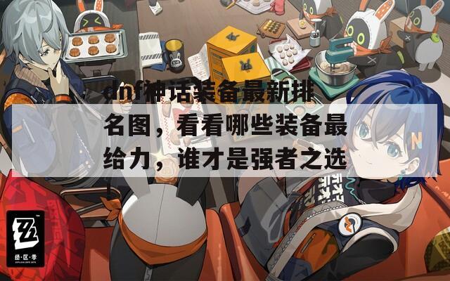 dnf神话装备最新排名图，看看哪些装备最给力，谁才是强者之选！