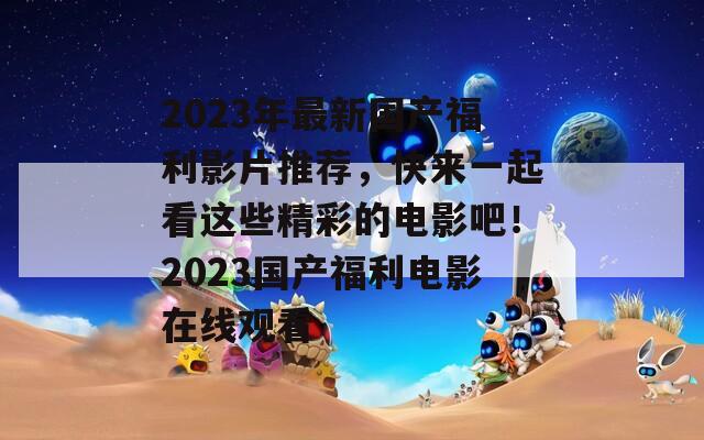 2023年最新国产福利影片推荐，快来一起看这些精彩的电影吧！2023国产福利电影在线观看