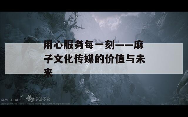 用心服务每一刻——麻子文化传媒的价值与未来