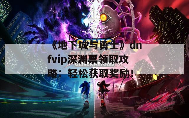 《地下城与勇士》dnfvip深渊票领取攻略：轻松获取奖励！