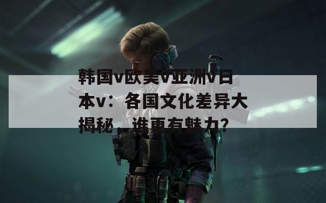 韩国v欧美v亚洲v日本v：各国文化差异大揭秘，谁更有魅力？
