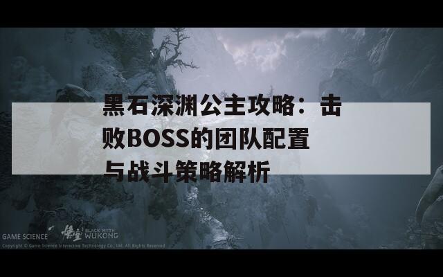 黑石深渊公主攻略：击败BOSS的团队配置与战斗策略解析