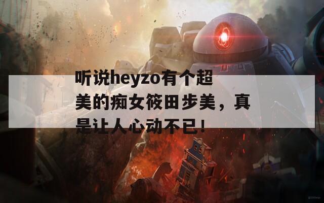听说heyzo有个超美的痴女筱田步美，真是让人心动不已！