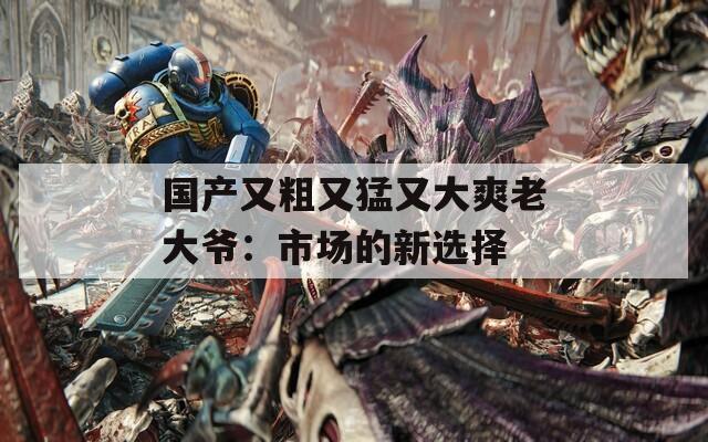 国产又粗又猛又大爽老大爷：市场的新选择