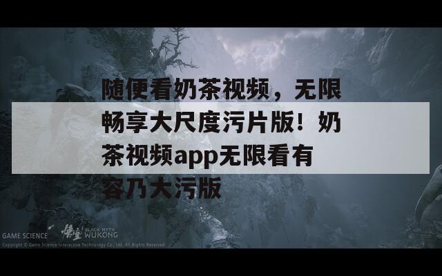 随便看奶茶视频，无限畅享大尺度污片版！奶茶视频app无限看有容乃大污版