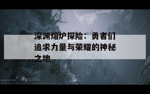 深渊熔炉探险：勇者们追求力量与荣耀的神秘之地