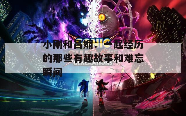 小刚和吕媚：一起经历的那些有趣故事和难忘瞬间