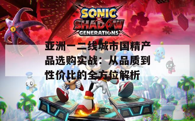 亚洲一二线城市国精产品选购实战：从品质到性价比的全方位解析