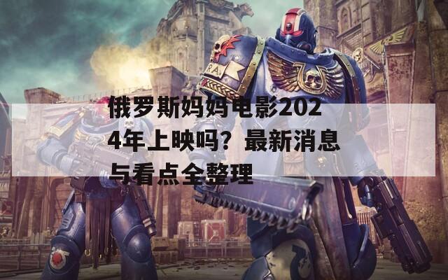 俄罗斯妈妈电影2024年上映吗？最新消息与看点全整理