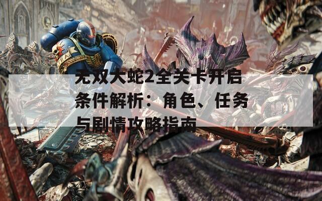 无双大蛇2全关卡开启条件解析：角色、任务与剧情攻略指南