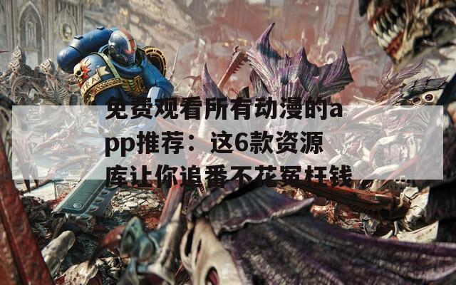 免费观看所有动漫的app推荐：这6款资源库让你追番不花冤枉钱