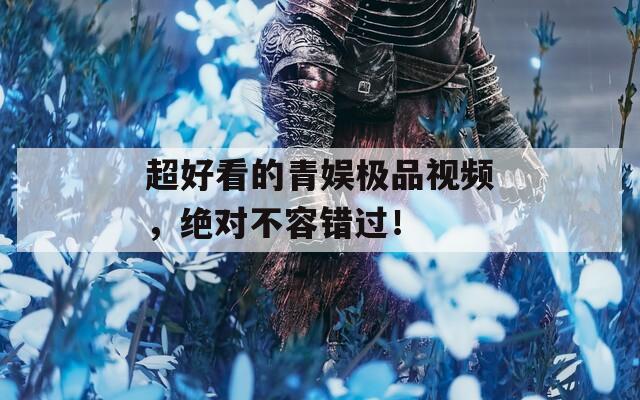 超好看的青娱极品视频，绝对不容错过！