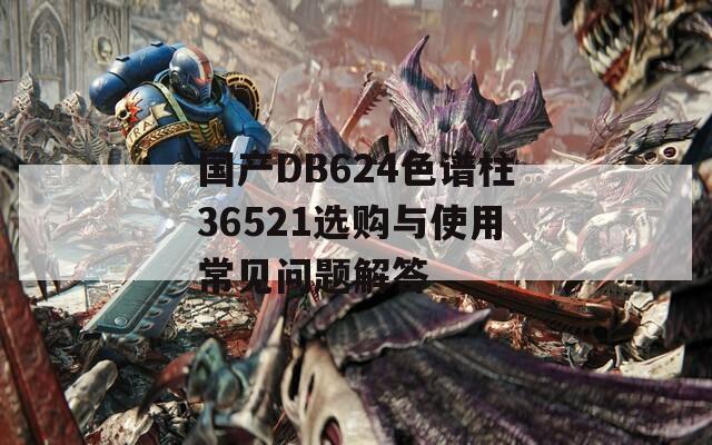 国产DB624色谱柱36521选购与使用常见问题解答