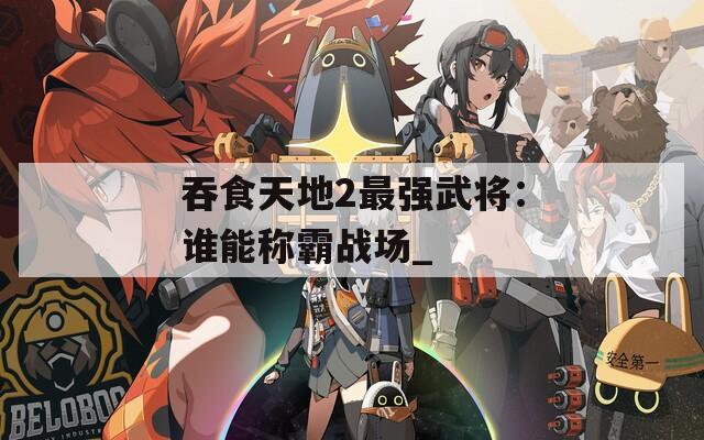 吞食天地2最强武将：谁能称霸战场_