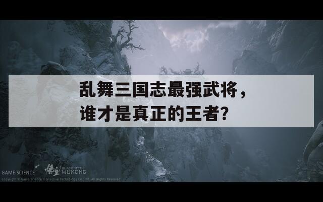 乱舞三国志最强武将，谁才是真正的王者？