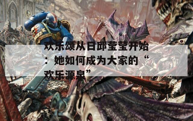欢乐颂从日邱莹莹开始：她如何成为大家的“欢乐源泉”