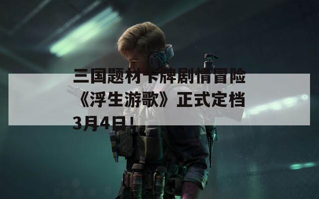 三国题材卡牌剧情冒险《浮生游歌》正式定档3月4日！