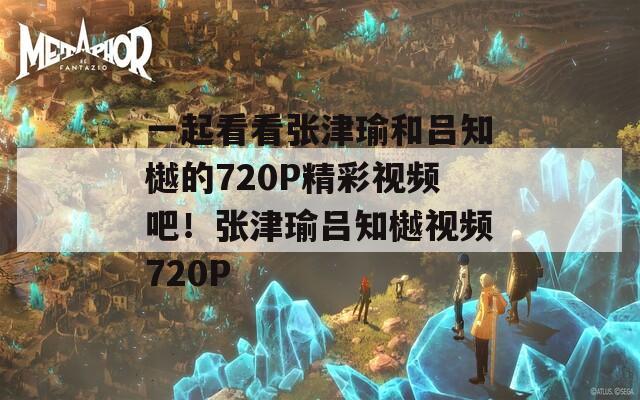 一起看看张津瑜和吕知樾的720P精彩视频吧！张津瑜吕知樾视频720P