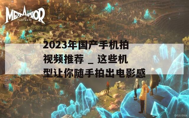 2023年国产手机拍视频推荐 _ 这些机型让你随手拍出电影感