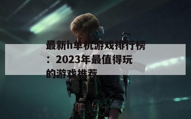 最新h单机游戏排行榜：2023年最值得玩的游戏推荐