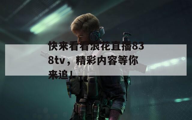 快来看看浪花直播838tv，精彩内容等你来追！
