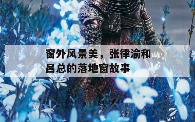 窗外风景美，张律渝和吕总的落地窗故事