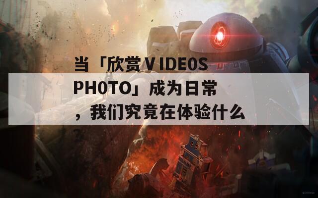 当「欣赏ⅤIDE0SPH0TO」成为日常，我们究竟在体验什么？