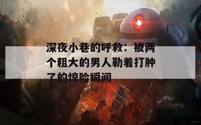 深夜小巷的呼救：被两个粗大的男人勒着打肿了的惊险瞬间